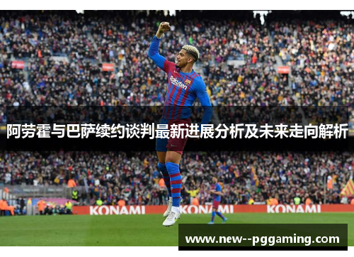 阿劳霍与巴萨续约谈判最新进展分析及未来走向解析