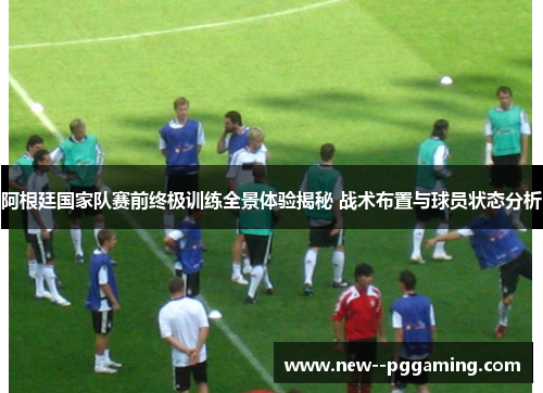 阿根廷国家队赛前终极训练全景体验揭秘 战术布置与球员状态分析