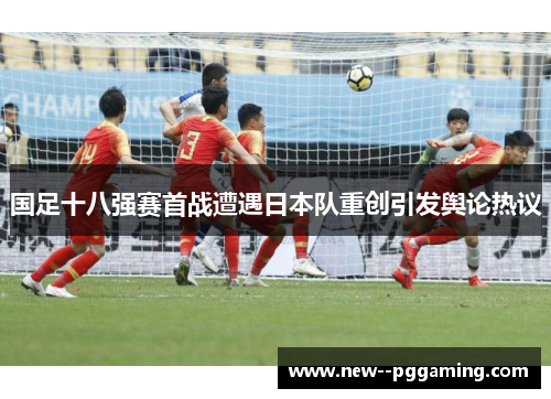 国足十八强赛首战遭遇日本队重创引发舆论热议