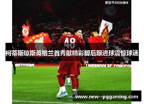 柯蒂斯琼斯英格兰首秀献精彩脚后跟进球震惊球迷