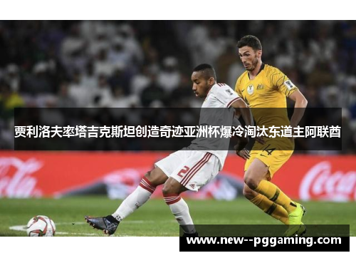 贾利洛夫率塔吉克斯坦创造奇迹亚洲杯爆冷淘汰东道主阿联酋 贾利洛夫率塔吉克斯坦创造奇迹亚洲杯爆冷淘汰东道主阿联酋