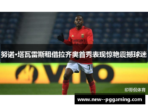 努诺·塔瓦雷斯租借拉齐奥首秀表现惊艳震撼球迷 努诺·塔瓦雷斯租借拉齐奥首秀表现惊艳震撼球迷