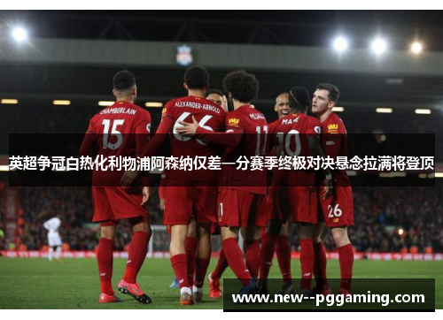 英超争冠白热化利物浦阿森纳仅差一分赛季终极对决悬念拉满将登顶