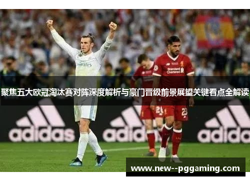 聚焦五大欧冠淘汰赛对阵深度解析与豪门晋级前景展望关键看点全解读