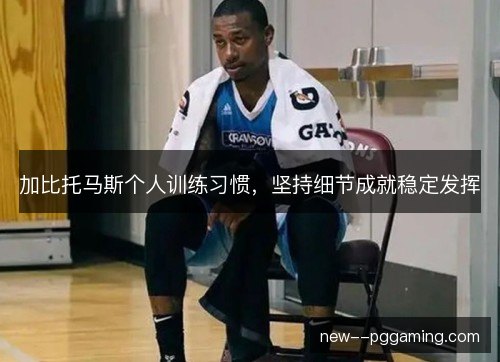 加比托马斯个人训练习惯,坚持细节成就稳定发挥 加比托马斯个人训练习惯,坚持细节成就稳定发挥